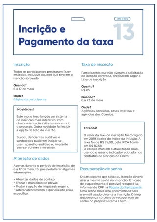 13
voltar ao menu
Incrição e
Pagamento da taxa
Inscrição
Todos os participantes precisaram fazer
inscrição, inclusive aqueles que tiveram a
isenção aprovada.
Quando?
6 a 17 de maio
Onde?
Página do participante
Novidades!
Este ano, o Inep lançou um sistema
de inscrição mais interativo, com
chat e orientações diretas sobre todo
o processo. Outra novidade foi incluir
a opção da foto do inscrito.
Surdos, deficientes auditivos e
surdocegos puderam indicar se
usam aparelho auditivo ou implante
coclear durante a inscrição.
Alteração de dados
Apenas durante o período de inscrição, de
6 a 17 de maio, foi possível alterar algumas
informações.
• Atualizar dados de contato;
• Trocar o município de provas;
• Mudar a opção de língua estrangeira;
• Alterar atendimento especializado e/ou
específico.
Taxa de inscrição
Participantes que não tiveram a solicitação
de isenção aprovada, precisaram pagar a
taxa de inscrição.
Quanto?
R$ 85
Quando?
6 a 23 de maio
Onde?
Agências bancárias, casas lotéricas e
agências dos Correios.
Entenda!
O valor da taxa de inscrição foi corrigido
em 2019 abaixo do índice da inflação. A
taxa foi de R$ 85,00, pelo IPCA ficaria
em R$ 87,58.
O cálculo mantém a atualização anual,
usando o mesmo indicador adotado nos
contratos de serviços do Enem.
Recuperação de senha
O participante que solicitou isenção deverá
usar a mesma senha na inscrição. Em caso
de esquecimento, é possível recuperá-la,
informando CPF na Página do Participante.
Uma senha nova será encaminhada para
o e-mail usado durante a inscrição. O Inep
disponibiliza tutoriais de recuperação de
senha no próprio Sistema Enem.
 