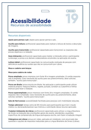 19
voltar ao menu
Acessibilidade
Recursos de acessibilidade
Recursos disponíveis
Apoio para pernas e pé: objeto para apoiar pernas e pés.
Auxílio para leitura: profissional capacitado para realizar a leitura de textos e descrição
de imagens.
Auxílio para transcrição: profissional capacitado para transcrever as respostas das
provas objetivas e a redação.
Guia-intérprete: profissional capacitado para mediar a interação entre o participante
surdocego, a prova e os demais colaboradores envolvidos na aplicação do exame.
Leitura labial: profissional capacitado na comunicação oralizada de pessoas com
deficiência auditiva ou surdas que não se comunicam por Libras.
Mesa e cadeira sem braços
Mesa para cadeira de rodas
Prova ampliada: prova impressa com fonte 18 e imagens ampliadas. O cartão resposta
não é ampliado. Caso necessite de auxílio para seu preenchimento, deve solicitar,
também, “auxílio para transcrição”.
Prova em Braile: prova escrita em Braile. Na aplicação o participante pode utilizar
material próprio: máquina Perkins, reglete, punção, soroban ou cubaritmo e folhas
brancas para fazer a redação.
Prova superampliada: prova impressa com fonte 24 e imagens ampliadas. O cartão
resposta não é ampliado. Caso necessite de auxílio para seu preenchimento, deve
solicitar, também, “auxílio para transcrição”.
Sala de fácil acesso: acessibilidade facilitada para pessoas com mobilidade reduzida.
Tempo adicional: tempo extra de 60 minutos para participante que tiver o laudo
médico ou declaração/parecer que motivou a solicitação desse recurso aprovado.
Tradutor-intérprete de Libras: profissional capacitado para utilizar a Língua Brasileira
de Sinais na tradução das orientações gerais do exame, atendendo a questões
específicas de compreensão da língua portuguesa escrita, sem fazer a tradução integral.
Videoprova em Libras: prova em vídeo, aplicada em notebook, com enunciado das
questões e opções de respostas traduzidas para a Língua Brasileira de Sinais (Libras).
 