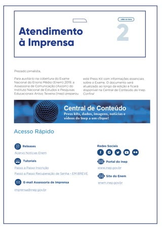 Prezado jornalista,
Para auxiliá-lo na cobertura do Exame
Nacional do Ensino Médio (Enem) 2019, a
Assessoria de Comunicação (Ascom) do
Instituto Nacional de Estudos e Pesquisas
Educacionais Anísio Teixeira (Inep) preparou
este Press Kit com informações essenciais
sobre o Exame. O documento será
atualizado ao longo da edição e ficará
disponível na Central de Conteúdo do Inep.
Confira!
Site do Enem
Acesso Rápido
imprensa@inep.gov.br
www.inep.gov.br
E-mail Assessoria de Imprensa enem.inep.gov.br
Tutoriais
Passo a Passo Inscrição
Passo a Passo Recuperação de Senha - EM BREVE
Releases
Acervo Notícias Enem
Portal do Inep
Redes Sociais
2
voltar ao menu
Atendimento
à Imprensa
 