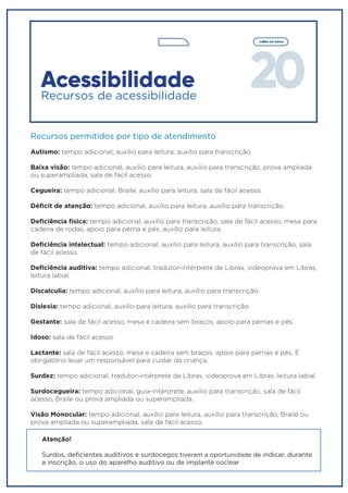 20
voltar ao menu
Recursos permitidos por tipo de atendimento
Autismo: tempo adicional, auxílio para leitura, auxílio para transcrição.
Baixa visão: tempo adicional, auxílio para leitura, auxílio para transcrição, prova ampliada
ou superampliada, sala de fácil acesso.
Cegueira: tempo adicional, Braile, auxílio para leitura, sala de fácil acesso.
Déficit de atenção: tempo adicional, auxílio para leitura, auxílio para transcrição.
Deficiência física: tempo adicional, auxílio para transcrição, sala de fácil acesso, mesa para
cadeira de rodas, apoio para perna e pés, auxílio para leitura.
Deficiência intelectual: tempo adicional, auxílio para leitura, auxílio para transcrição, sala
de fácil acesso.
Deficiência auditiva: tempo adicional, tradutor-intérprete de Libras, videoprova em Libras,
leitura labial.
Discalculia: tempo adicional, auxílio para leitura, auxílio para transcrição.
Dislexia: tempo adicional, auxílio para leitura, auxílio para transcrição.
Gestante: sala de fácil acesso, mesa e cadeira sem braços, apoio para pernas e pés.
Idoso: sala de fácil acesso.
Lactante: sala de fácil acesso, mesa e cadeira sem braços, apoio para pernas e pés. É
obrigatório levar um responsável para cuidar da criança.
Surdez: tempo adicional, tradutor-intérprete de Libras, videoprova em Libras, leitura labial.
Surdocegueira: tempo adicional, guia-intérprete, auxílio para transcrição, sala de fácil
acesso, Braile ou prova ampliada ou superampliada.
Visão Monocular: tempo adicional, auxílio para leitura, auxílio para transcrição, Braile ou
prova ampliada ou superampliada, sala de fácil acesso.
Acessibilidade
Recursos de acessibilidade
Atenção!
Surdos, deficientes auditivos e surdocegos tiveram a oportunidade de indicar, durante
a inscrição, o uso do aparelho auditivo ou de implante coclear
 