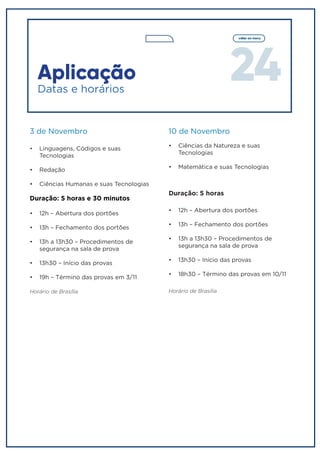 24
voltar ao menu
Aplicação
3 de Novembro
•	 Linguagens, Códigos e suas
Tecnologias
•	 Redação
•	 Ciências Humanas e suas Tecnologias
Duração: 5 horas e 30 minutos
•	 12h – Abertura dos portões
•	 13h – Fechamento dos portões
•	 13h a 13h30 – Procedimentos de
segurança na sala de prova
•	 13h30 – Início das provas
•	 19h – Término das provas em 3/11
Horário de Brasília
Duração: 5 horas
•	 12h – Abertura dos portões
•	 13h – Fechamento dos portões
•	 13h a 13h30 – Procedimentos de
segurança na sala de prova
•	 13h30 – Início das provas
•	 18h30 – Término das provas em 10/11
Horário de Brasília
10 de Novembro
•	 Ciências da Natureza e suas
Tecnologias
•	 Matemática e suas Tecnologias
Datas e horários
 