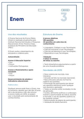 3
voltar ao menu
Enem
Uso dos resultados
O Exame Nacional do Ensino Médio
(Enem) é realizado anualmente pelo
Instituto Nacional de Estudos e Pesquisas
Educacionais Anísio Teixeira (Inep),
autarquia do Ministério da Educação
(MEC).
O Enem avalia o desempenho do
estudante e colabora para:
Autoavaliação
Acesso à Educação Superior
• Sisu
• Prouni
• Instituições Portuguesas
Acesso a financiamento e apoio
estudantil
• Fies
• Prouni
Desenvolvimento de estudos e
indicadores educacionais
Público-alvo
Qualquer pessoa pode fazer o Enem, mas
os treineiros, aqueles que não têm 18 anos
até o dia da prova e não vão concluir
o ensino médio em 2019, só podem
usar o resultado para autoavaliação de
conhecimentos.
Estrutura do Exame
4 provas objetivas
180 questões
45 questões em cada área do
conhecimento
• Linguagens, Códigos e suas Tecnologias;
• Ciências Humanas e suas Tecnologias;
• Ciências da Natureza e suas Tecnologias;
• Matemática e suas Tecnologias.
1 Redação
7 linhas no mínimo
30 linhas no máximo
• Texto dissertativo-argumentativo a partir
de uma situação-problema
Novidades de 2019
• Novo sistema de inscrição, mais
interativo;
• Inclusão de foto na inscrição (opcional);
• Rascunho para cálculos no final no
caderno de questões;
• Eliminação do participante que deixar
seu aparelho eletrônico emitir qualquer
som durante a aplicação;
• Todos os lanches serão revistados no dia
da aplicação;
• Surdos, deficiente auditivos e surdocegos
tiveram a oportunidade de indicar, durante
a inscrição, o uso do aparelho auditivo ou
de implante coclear;
• Reformulação da página do participante;
• Validação do boleto bancário.
 