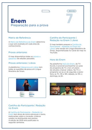 7
voltar ao menu
Enem
Preparação para a prova
Matriz de Referência
A Matriz de Referência do Enem determina
o que será avaliado em cada área do
conhecimento.
Provas anteriores
O Inep disponibiliza todas as provas e
gabaritos de edições passadas.
Provas anteriores | Libras
A plataforma Videoprova em Libras tem
todas as questões da prova em Língua
Brasileira de Sinais.
Cartilha do Participante | Redação
no Enem
A Cartilha do Participante – Redação no
Enem tem dicas de como estruturar o texto,
explicações sobre a correção, critérios
usados na distribuição dos pontos.
A edição de 2019 será publicada no
segundo semestre.
Cartilha do Participante |
Redação no Enem | Libras
O Inep também prepara a Cartilha do
Participante – Redação no Enem em
Libras uma versão em Língua Brasileira de
Sinais, disponibilizada no Canal do Inep no
YouTube.
Hora do Enem
Na plataforma Hora do Enem, da TV
Escola, é possível acompanhar as aulas
do programa de TV, criar um plano
de estudos e baixar vídeos. Na TV, o
programa vai ao ar de segunda a sexta-
feira, às 7h, 13h e 18h; sábado, às 15h; e
domingo, às 6h.
 