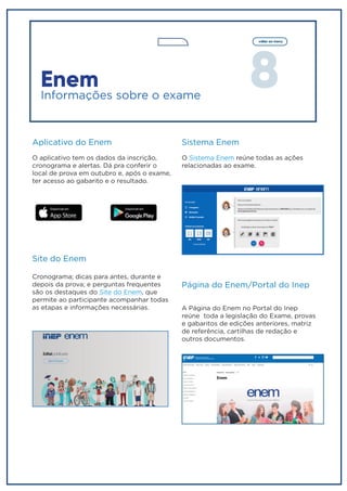 8
voltar ao menu
Sistema Enem
O Sistema Enem reúne todas as ações
relacionadas ao exame.
Página do Enem/Portal do Inep
A Página do Enem no Portal do Inep
reúne toda a legislação do Exame, provas
e gabaritos de edições anteriores, matriz
de referência, cartilhas de redação e
outros documentos.
Enem
Informações sobre o exame
Aplicativo do Enem
O aplicativo tem os dados da inscrição,
cronograma e alertas. Dá pra conferir o
local de prova em outubro e, após o exame,
ter acesso ao gabarito e o resultado.
Site do Enem
Cronograma; dicas para antes, durante e
depois da prova; e perguntas frequentes
são os destaques do Site do Enem, que
permite ao participante acompanhar todas
as etapas e informações necessárias.
 