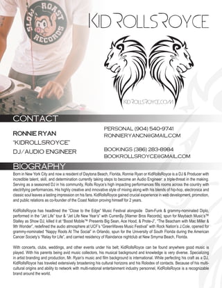 CONTACT
                                                           PERSONAL (904) 540-9741
RONNIE RYAN                                                RONNIERYANCN@GMAIL.COM
“KIDROLLSROYCE”
                                                           BOOKINGS (386) 283-8984
DJ/AUDIO ENGINEER
                                                           BOOKROLLSROYCE@GMAIL.COM

BIOGRAPHY
Born in New York City and now a resident of Daytona Beach, Florida, Ronnie Ryan or KidRollsRoyce is a DJ & Producer with
incredible talent, skill, and determination currently taking steps to become an Audio Engineer: a triple-threat in the making.
Serving as a seasoned DJ in his community, Rolls Royce’s high impacting performances fills rooms across the country with
electrifying performances. His highly creative and innovative style of mixing along with his blends of hip-hop, electronica and
classic soul leaves a lasting impression on his fans. KidRollsRoyce gained crucial experience in web development, promotion,
and public relations as co-founder of the Coast Nation proving himself for 2 years.

KidRollsRoyce has headlined the “Close to the Edge” Music Festival alongside Dam-Funk & grammy-nominated Diplo,
performed in the “Jet Life” tour & “Jet Life New Year’s” with Curren$y [Warner Bros Records], spun for Maybach Music’s™
Stalley as Show DJ, killed it at “Boost Mobile™ Presents Big Sean, Ace Hood, & Prote-J”, “The Beacham with Mac Miller &
9th Wonder”, redefined the audio atmosphere at UCF’s “GreenWaves Music Festival” with Rock Nation’s J.Cole, opened for
grammy-nominated “Nappy Roots At The Social” in Orlando, spun for the University of South Florida during the American
Cancer Society’s “Relay for Life”, and carried residency of Raindance nightclub at New Smyrna Beach, Florida.

With concerts, clubs, weddings, and other events under his belt; KidRollsRoyce can be found anywhere good music is
played. With his parents being avid music collectors, his musical background and knowledge is very diverse. Specializing
in artist branding and production, Mr. Ryan’s music and film background is international. While perfecting his craft as a DJ,
KidRollsRoyce has traveled extensively broadening his cultural horizons and his Rolodex of contacts. Because of his multi-
cultural origins and ability to network with multi-national entertainment industry personnel, KidRollsRoyce is a recognizable
brand around the world.
 