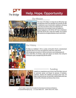 Help, Hope, Opportunity
                            Our Mission
                                        The mission of The Bridge is to change lives by offering help, hope
                                        and opportunity to those most vulnerable in the community. We offer
                                        a comprehensive array of mental health, rehabilitation and housing
                                        services that assist clients to achieve more independent and
                                        productive lives in the community. Services are available at its
                                        program headquarters at 248-250 West 108th Street on Manhattan’s
                                        Upper West Side five days a week and on holidays, and at program
                                        and residential sites throughout Manhattan, Queens and the Bronx.




               Our History
               The Bridge was established in 1954 as a private, not-for-profit, 501(c)(3), community-based
               organization. Now in its 59th year, it has evolved into a multi-service, multi-site and
               multi-borough agency serving close to 2,000 men and women a year including people with
               serious mental illness, the homeless, people with substance use disorders, those exiting the
               criminal justice system, and people living with HIV and AIDS.




                                                                      Funding
                                Funding for our comprehensive array of services comes from federal, state and
                                city government partners and through the generosity of foundations,
                                corporations, donations from individuals and through special events. The
                                Bridge is licensed by the New York State Office of Mental Health and the New
                                York State Office of Alcoholism and Substance Abuse Services.




   Ann R. Hyatt - Senior Vice President for Development & External Relations
E: ahyatt@thebridgeny.org · t: 212 663 3000 x379 · 248 W 108 St. NYC 10025
 