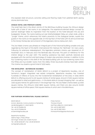 BI KI NI BERLI N. CO M
2/2
the exposed steel structure, concrete ceiling and flooring made from polished Berlin paving
stones dominate here.
UNIQUE HOTEL AND PREMIUM CINEMA
The small high-rise in the direct vicinity of the Bikinihaus building houses the 25hours design
hotel with a total of 149 rooms in six categories. The experience-oriented design concept by
Werner Aisslinger takes its inspiration from the location of the hotel between the zoo and
Budapester Straße. The rooms looking out over Breitscheidplatz follow an urban style, while a
“jungle” theme, which references the hotel’s proximity to the Zoological Garden, awaits the
guests in the rooms on the opposite side. On the top floor of the hotel with its all-round terrace
is the trendy Monkey-Bar and a branch of the legendary Vienna restaurant, Neni.
The Zoo Palast cinema was already an integral part of the historical building complex and was
regarded as the heart of the Berlin International Film Festival, the “Berlinale”, for many years.
Following its extensive redevelopment, the legendary premiere cinema was reopened on 27
November 2013. In February 2014 the Berlinale also returned. The point of reference for the
interior design is the year 1957. The existing substance has been carefully restored and
equipped with the comfort and technology of modern-day premiere cinemas. In addition to the
four screening rooms in the shell of the old listed building with its two screening rooms from
the fifties and two smaller rooms from the 1980s, three new-build cinemas have been added.
The cinema now boasts a grand total of 1650 seats.
THE DEVELOPER - BAYERISCHE HAUSBAU
The concept of revitalisation of BIKINI BERLIN is a project of Bayerische Hausbau, one of
Germany’s largest integrated real estate companies. Bayerische Hausbau has invested
hundreds of millions of euros into the fundamental revitalisation of the area. In total, BIKINI
BERLIN is offering around 51,100 square metres of rental space. Around 17,000 square metres
are allocated to retail and gastronomy – in the BIKINI BERLIN Concept Shopping Mall – as well as
1000 square metres for gastronomy in the large high-rise. The Zoo Palast cinema takes up 4300
square metres, the 25hours Hotel 8800 square metres, and there are also around 20,000
square metres of office space (7500 square metres of which are in the Bikinihaus).
FOR FURTHER INFORMATION, PLEASE CONTACT:
BIKINI BERLIN Press Factory
Anne-K. Berends | Communication & Marketing Thomas Erhardt
Hardenbergplatz 2 | 10623 Berlin Karl-Marx-Allee 81 | 10243 Berlin
Tel. +49 30 554964-38 Tel. +49 30 2887-9007
Fax +49 30 554964-99 Fax +49 30 2887-9003
an.berends@hausbau.de thomas.erhardt@press-factory.de
Bayerische Hausbau
Sabine Hagn | Press Officer
Denninger Straße 165 | 81925 Munich
Tel. +49 89 9238-467 | Fax +49 89 9238-603
sa.hagn@hausbau.de
 