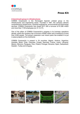 Press Kit
A benchmark group in infrastructures
COMSA Corporación is the first-largest Spanish unlisted group in the
infrastructures and engineering sector. Founded in 1891, the company delivers
comprehensive infrastructure, industrial engineering, environmental and technology
services. COMSA Corporación has closed 2017 with a turnover of €1,080 million
and more than 7,700 employees (on 31.12.17).
One of the pillars of COMSA Corporación’s progress is its business operations
abroad, where the company has a turnover of €582 million and a workforce of more
than 4,000 people. The group’s expansion over recent years has enabled it to put
in place projects on five continents.
COMSA Corporación is present in 24 countries: Algeria, Andorra, Argentina,
Australia, Brazil, Chile, Colombia, Croatia, Denmark, France, Latvia, Lithuania,
Mexico, Morocco, Paraguay, Peru, Poland, Portugal, Romania, Spain, Switzerland,
Sweden, Turkey and Uruguay.
 