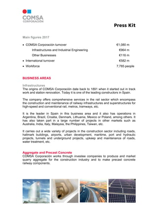 Press Kit
Main figures 2017
 COMSA Corporación turnover €1,080 m
Infrastructures and Industrial Engineering €964 m
Other Businesses €116 m
 International turnover €582 m
 Workforce 7,785 people
BUSINESS AREAS
Infrastructures
The origins of COMSA Corporación date back to 1891 when it started out in track
work and station renovation. Today it is one of the leading constructors in Spain.
The company offers comprehensive services in the rail sector which encompass
the construction and maintenance of railway infrastructures and superstructures for
high-speed and conventional rail, metros, tramways, etc.
It is the leader in Spain in this business area and it also has operations in
Argentina, Brazil, Croatia, Denmark, Lithuania, Mexico or Poland, among others. It
has also taken part in a large number of projects in other markets such as
Australia, India, Italy, Malaysia, the Philippines, Taiwan, etc.
It carries out a wide variety of projects in the construction sector including roads,
hallmark buildings, airports, urban development, maritime, port and hydraulic
projects, tunnels and underground projects, upkeep and maintenance of roads,
water treatment, etc.
Aggregate and Precast Concrete
COMSA Corporación works through investee companies to produce and market
quarry aggregate for the construction industry and to make precast concrete
railway components.
 