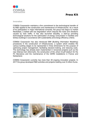 Press Kit
Innovation
COMSA Corporación maintains a firm commitment to the technological transfer of
its R&D applied to the construction and maintenance of infrastructures. As a result
of its participation in major international consortia, the group has begun to market
Neoballast, a ballast with low degradation which reduces the noise and vibrations
caused by train traffic. It has also launched eQualtiq, a start-up providing
technological solutions for the optimization of energy consumption in facilities and
tertiary buildings in accordance with sustainability and energy efficiency criteria.
COMSA Corporación has also introduced BIM (Building Information Modelling)
procedures in the construction of infrastructures, a system which enables the
various building stages to be represented in three dimensions for the purpose of
optimizing project management, facilitating decision-making, and reducing costs.
This technology has already been implemented in renowned projects such as the
new Odense tram (Denmark), the construction of the Johan Cruyff stadium for the
FC Barcelona and the maintenance of the CERN installations in France and
Switzerland.
COMSA Corporación currently has more than 39 ongoing innovation projects. In
2017 the group developed R&D activities and projects totalling over 8 million Euros.
----------------------------------------------------------------------------------------------------------
 