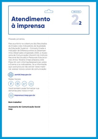 22
voltar ao menu
Se a informação que você procura não
estiver neste material, acesse nossos canais
de comunicação:
Redes Sociais
Você também pode formalizar sua
demanda pelo nosso e-mail:
imprensa@inep.gov.br
Bom trabalho!
Assessoria de Comunicação Social
Inep
portal.inep.gov.br
Prezado jornalista,
Para auxiliá-lo na cobertura dos Resultados
do Enade e dos Indicadores de Qualidade
da Educação Superior - Conceito Enade e
Indicador de Diferença entre os Desempe-
nhos Observado e Esperado (IDD), a Asses-
soria de Comunicação (Ascom) do Instituto
Nacional de Estudos e Pesquisas Educacio-
nais Anísio Teixeira (Inep) preparou este
Press Kit com informaçõesessenciais sobre
o Exame e os Indicadores. Se a informação
que você procura não estiver neste mate-
rial, acesse nossos canais de comunicação:
Atendimento
à imprensa
 