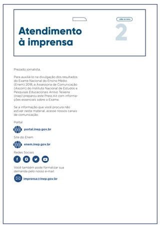 2
voltar ao menu
Prezado jornalista,
Para auxiliá-lo na divulgação dos resultados
do Exame Nacional do Ensino Médio
(Enem) 2018, a Assessoria de Comunicação
(Ascom) do Instituto Nacional de Estudos e
Pesquisas Educacionais Anísio Teixeira
(Inep) preparou este Press Kit com informa-
ções essenciais sobre o Exame.
Se a informação que você procura não
estiver neste material, acesse nossos canais
de comunicação:
Portal
Redes Sociais
Você também pode formalizar sua
demanda pelo nosso e-mail:
imprensa@inep.gov.br
portal.inep.gov.br
enem.inep.gov.br
Site do Enem
Atendimento
à imprensa
 