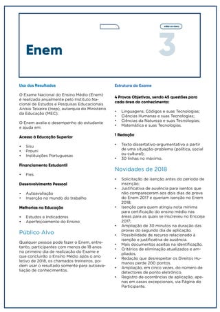 3
voltar ao menu
Enem
Uso dos Resultados
O Exame Nacional do Ensino Médio (Enem)
é realizado anualmente pelo Instituto Na-
cional de Estudos e Pesquisas Educacionais
Anísio Teixeira (Inep), autarquia do Ministério
da Educação (MEC).
O Enem avalia o desempenho do estudante
e ajuda em:
Acesso à Educação Superior
•	 Sisu
•	 Prouni
•	 Instituições Portuguesas
Financiamento Estudantil
•	 Fies
Desenvolvimento Pessoal
•	 Autoavaliação
•	 Inserção no mundo do trabalho
Melhorias na Educação
•	 Estudos e Indicadores
•	 Aperfeiçoamento do Ensino
Público Alvo
Qualquer pessoa pode fazer o Enem, entre-
tanto, participantes com menos de 18 anos
no primeiro dia de realização do Exame e
que concluirão o Ensino Médio após o ano
letivo de 2018, os chamados treineiros, po-
dem usar o resultado somente para autoava-
liação de conhecimentos.
Estrutura do Exame
4 Provas Objetivas, sendo 45 questões para
cada área do conhecimento:
•	 Linguagens, Códigos e suas Tecnologias;
•	 Ciências Humanas e suas Tecnologias;
•	 Ciências da Natureza e suas Tecnologias;
•	 Matemática e suas Tecnologias.
1 Redação
•	 Texto dissertativo-argumentativo a partir
de uma situação-problema (política, social
ou cultural);
•	 30 linhas no máximo.
Novidades de 2018
•	 Solicitação de isenção antes do período de
inscrição;
•	 Justificativa de ausência para isentos que
não compareceram aos dois dias de prova
do Enem 2017 e queriam isenção no Enem
2018;
•	 Isenção para quem atingiu nota mínima
para certificação do ensino médio nas
áreas para as quais se inscreveu no Encceja
2017;
•	 Ampliação de 30 minutos na duração das
provas do segundo dia de aplicação.
•	 Possibilidade de recurso relacionado à
isenção e justificativa de ausência.
•	 Mais documentos aceitos na identificação.
•	 Critérios de eliminação atualizados e am-
pliados.
•	 Redação que desrespeitar os Direitos Hu-
manos perde 200 pontos.
•	 Ampliação, em cinco vezes, do número de
detectores de ponto eletrônico.
•	 Registro de ocorrências de aplicação, ape-
nas em casos excepcionais, via Página do
Participante.
 