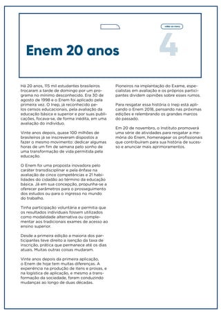 4
voltar ao menu
Há 20 anos, 115 mil estudantes brasileiros
trocaram a tarde de domingo por um pro-
grama no mínimo desconhecido. Era 30 de
agosto de 1998 e o Enem foi aplicado pela
primeira vez. O Inep, já reconhecido pe-
los censos educacionais, pela avaliação da
educação básica e superior e por suas publi-
cações, focava-se, de forma inédita, em uma
avaliação do indivíduo.
Vinte anos depois, quase 100 milhões de
brasileiros já se inscreveram dispostos a
fazer o mesmo movimento: dedicar algumas
horas de um fim de semana pelo sonho de
uma transformação de vida permitida pela
educação.
O Enem foi uma proposta inovadora pelo
caráter transdisciplinar e pela ênfase na
avaliação de cinco competências e 21 habi-
lidades do cidadão ao término da educação
básica. Já em sua concepção, propunha-se a
oferecer parâmetros para o prosseguimento
dos estudos ou para o ingresso no mundo
do trabalho.
Tinha participação voluntária e permitia que
os resultados individuais fossem utilizados
como modalidade alternativa ou comple-
mentar aos tradicionais exames de acesso ao
ensino superior.
Desde a primeira edição a maioria dos par-
ticipantes teve direito a isenção da taxa de
inscrição, prática que permanece até os dias
atuais. Muitas outras coisas mudaram.
Vinte anos depois da primeira aplicação,
o Enem de hoje tem muitas diferenças. A
experiência na produção de itens e provas, e
na logística de aplicação, e mesmo a trans-
formação da sociedade, foram conduzindo
mudanças ao longo de duas décadas.
Enem 20 anos
Pioneiros na implantação do Exame, espe-
cialistas em avaliação e os próprios partici-
pantes dividem opiniões sobre esses rumos.
Para resgatar essa história o Inep está apli-
cando o Enem 2018, pensando nas próximas
edições e relembrando os grandes marcos
do passado.
Em 20 de novembro, o Instituto promoverá
uma série de atividades para resgatar a me-
mória do Enem, homenagear os profissionais
que contribuíram para sua história de suces-
so e anunciar mais aprimoramentos.
 