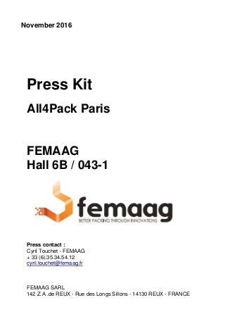 November 2016
Press Kit
All4Pack Paris
FEMAAG
Hall 6B / 043-1
Press contact :
Cyril Touchet - FEMAAG
+ 33 (6).35.34.54.12
cyril.touchet@femaag.fr
FEMAAG SARL
142 Z.A .de REUX - Rue des Longs Sillons - 14130 REUX - FRANCE
 