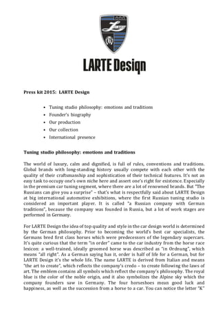Press kit 2015: LARTE Design
• Tuning studio philosophy: emotions and traditions
• Founder’s biography
• Our production
• Our collection
• International presence
Tuning studio philosophy: emotions and traditions
The world of luxury, calm and dignified, is full of rules, conventions and traditions.
Global brands with long-standing history usually compete with each other with the
quality of their craftsmanship and sophistication of their technical features. It’s not an
easy task to occupy one’s own niche here and assert one’s right for existence. Especially
in the premium car tuning segment, where there are a lot of renowned brands. But “The
Russians can give you a surprise” – that’s what is respectfully said about LARTE Design
at big international automotive exhibitions, where the first Russian tuning studio is
considered an important player. It is called “a Russian company with German
traditions”, because the company was founded in Russia, but a lot of work stages are
performed in Germany.
For LARTE Design the idea of top quality and style in the car design world is determined
by the German philosophy. Prior to becoming the world’s best car specialists, the
Germans bred first class horses which were predecessors of the legendary supercars.
It’s quite curious that the term “in order” came to the car industry from the horse race
lexicon: a well-trained, ideally groomed horse was described as “in Ordnung”, which
means “all right”. As a German saying has it, order is half of life for a German, but for
LARTE Design it’s the whole life. The name LARTE is derived from Italian and means
“the art to create”, which reflects the company’s credo – to create following the laws of
art. The emblem contains all symbols which reflect the company’s philosophy. The royal
blue is the color of the noble origin, and it also symbolizes the Alpine sky which the
company founders saw in Germany. The four horseshoes mean good luck and
happiness, as well as the succession from a horse to a car. You can notice the letter “K”
 