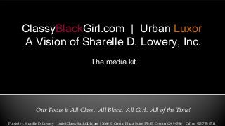 Our Focus is All Class. All Black. All Girl. All of the Time!
ClassyBlackGirl.com | Urban Luxor
A Vision of Sharelle D. Lowery, Inc.
The media kit
Publisher, Sharelle D. Lowery | Info@ClassyBlackGirl.com | 3060 El Cerrito Plaza, Suite 370, El Cerrito, CA 94530 | Office: 925.755.8711
 