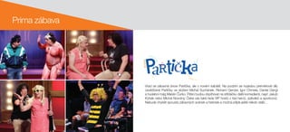 Vrací se zábavná show Partička, ale v novém kabátě. Na podzim se rozjedou premiérové díly
osvědčené Partičky ve složení Michal Suchánek, Richard Genzer, Igor Chmela, Daniel Dangl
a hudební mág Marián Čurko. Pětici budou doplňovat na střídačku další komedianti, např. Jakub
Kohák nebo Michal Novotný. Čeká vás také řada VIP hostů z řad herců, zpěváků a sportovců.
Nebude chybět spousta zábavných scének a historek a možná přijde ještě někdo další…
Prima zábava
 