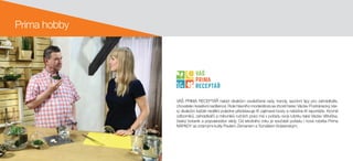 Prima hobby
VÁŠ PRIMA RECEPTÁŘ nabízí divákům osvědčené rady, trendy, sezónní tipy pro zahrádkáře,
chovatele i kreativní nadšence. Role hlavního moderátora se zhostí herec Václav Postránecký, kte-
rý divákům každé nedělní poledne představuje tři zajímavé hosty a nabídne tři reportáže. Kromě
odborníků, zahrádkářů a milovníků ručních prací má v pořadu svoji rubriku také Václav Větvička,
český botanik a popularizátor vědy. Od letošního roku je součástí pořadu i nová rubrika Prima
NÁPADY se známými kutily Pavlem Zemanem a Tomášem Krásenským.
133 190 76
RGB
237 208 71
236 104 57
44 157 182
CMYK
55 0 85 0
10 15 80 0
0 70 80 0
75 20 25 0
 