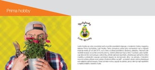 Prima hobby
Láďa Hruška se coby novodobý kutil a kuchtík pravidelně objevuje v moderním hobby magazínu
televize Prima Vychytávky Ládi Hrušky. Tento pohodový pořad plný rozmanitých rad a nápadů
inspiruje diváky již od září 2015, za tu dobu si získal pravidelnou diváckou základnu. Nechybí zde
neotřelé recepty na rychlé a chutné pokrmy, včetně užitečných tipů a triků. V pořadu Láďa navště-
vuje šikovné lidi, komunikuje s odborníky, přináší zajímavé reportáže, představuje výjimečné zvířecí
mazlíčky a především ukazuje vychytané nápady do domácnosti, dílny i na zahradu. V letošním
roce do pořadu přibyla nová rubrika „Rodinné stříbro na talíři“, ve kterém diváci Láďovi představují
své nejlepší rodinné recepty. Diváci se také mohou zapojit do pátrání, jehož cílem je najít největšího
a nejšikovnějšího českého kutila.
 