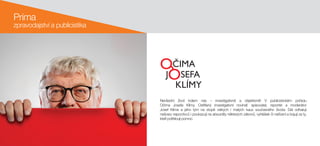 Prima
zpravodajství a publicistika
Nevšední život kolem nás – investigativně a  objektivně! V  publicistickém pořadu
Očima Josefa Klímy. Ostřílený investigativní novinář, spisovatel, reportér a  moderátor
Josef Klíma a  jeho tým na  stopě velkých i  malých kauz současného života. Dál odhalují
nešvary nepoctivců i poukazují na absurdity některých zákonů, vyhlášek či nařízení a bojují za ty,
kteří potřebují pomoc.
 