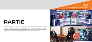 Prima
zpravodajství a publicistika
Aktuální kauzy a události v politice u nás i v zahraničí, témata, která ve společnosti nejvíce rezonují,
a názory nejvyšších představitelů České republiky na vše, co veřejnost nejvíce zajímá. To vše se
rozehrává v pravidelném nedělním diskusním pořadu Partie. Každý týden se moderátoři Terezie
Kašparovská a Tomáš Hauptvogel ptají svých hostů na to, co chtějí diváci vědět.
 