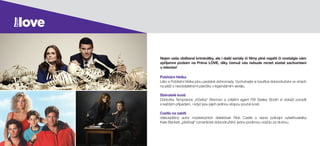 Pobřežní hlídka
Léto a Pobřežní hlídka jdou parádně dohromady. Vychutnejte si bouřlivá dobrodružství ve vlnách
na pláži s neodolatelnými plavčíky v legendárním seriálu.
Sběratelé kostí
Doktorka Temprance „Kůstka“ Brennan a  zvláštní agent FBI Seeley Booth si dokáží poradit
s každým případem, i když jsou jejich jedinou stopou pouhé kosti.
Castle na zabití
Veleúspěšný autor mysteriózních detektivek Rick Castle a  rázná policejní vyšetřovatelka
Kate Beckett „přežívají“ romantické dobrodružství, jednu podivnou vraždu za druhou.
Nejen vaše oblíbené kriminálky, ale i další seriály či filmy plné napětí či nostalgie vám
zpříjemní podzim na Prima LOVE, díky čemuž vás nebude mrzet zůstat zachumlaní
u televize!
 