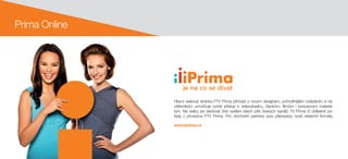 Hlavní webová stránka FTV Prima přichází s novým designem, pohodlnějším ovládáním a ná-
vštěvníkům umožňuje rychlý přístup k  videoobsahu, článkům, filmům i  bonusovým materiá-
lům. Na webu lze sledovat živé vysílání všech pěti českých kanálů TV Prima či oblíbené po-
řady z  produkce FTV Prima. Pro obchodní partnery jsou připraveny nové reklamní formáty.
www.iprima.cz
Prima Online
 