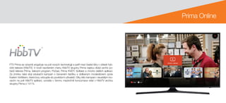 FTV Prima se výrazně angažuje na poli nových technologií a patří mezi české lídry v oblasti hyb-
ridní televize (HbbTV). V nově navrženém menu HbbTV skupiny Prima najdou diváci archiv po-
řadů televize Prima, televizní program, Počasí, Prima KVÍZY, Solitaire a mnoho dalších aplikací.
Za zmínku také stojí edukační kampaň o červeném tlačítku s oblíbeným moderátorem zpráv
Karlem Voříškem, která brzy vstoupila do povědomí uživatelů. Díky této kampani i neustálým ino-
vacím na poli HbbTV aplikací, vzrostla v červnu meziročně konzumace videí v HbbTV archivu
skupiny Prima o 141 %.
Prima Online
 