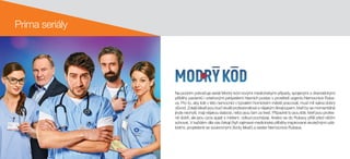 Prima seriály
Na podzim pokračuje seriál Modrý kód novými medicínskými případy, spojenými s dramatickými
příběhy pacientů i vztahovými peripetiemi hlavních postav v prostředí urgentu Nemocnice Ruba-
va. Pro to, aby lidé v této nemocnici v bývalém hornickém městě pracovali, musí mít sakra dobrý
důvod. Zdejší lékaři jsou buď skvělí profesionálové s nějakým škraloupem, kteří by se momentálně
jinde nechytli, mají nějakou slabost, nebo jsou tam za trest. Případně to jsou lidé, kteří jsou profes-
ně dobří, ale jsou úzce spjati s místem, odkud pocházejí. Anebo se do Rubavy přišli před něčím
schovat. V každém díle vás čekají čtyři zajímavé medicínské příběhy inspirované skutečnými udá-
lostmi, propletené se soukromými životy lékařů a sester Nemocnice Rubava.
 