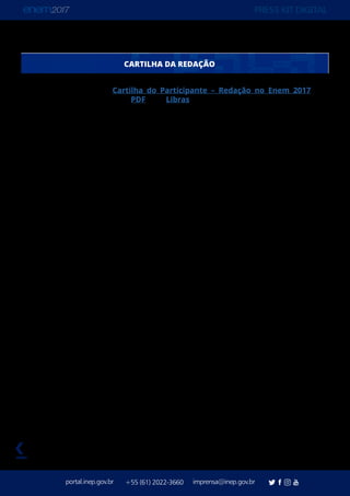 PRESS KIT DIGITAL
portal.inep.gov.br imprensa@inep.gov.br+55 (61) 2022-3660
voltar
Publicada anualmente, a Cartilha do Participante – Redação no Enem 2017 está
disponível no Portal do Inep em PDF e em Libras. Este ano, ela foi aprimorada para tornar
a metodologia de avaliação da redação mais transparente. Também está mais evidente o
que se espera do participante em cada uma das competências avaliadas. A redação passa
a ser aplicada no primeiro domingo de provas. O objetivo é concentrar no mesmo dia a
demanda cognitiva verbal e sociocultural do participante, uma vez que, no primeiro dia, as
áreas examinadas são Linguagens, Redação e Ciências Humanas.
A Cartilha detalha todas as competências avaliadas e explica quais critérios serão utilizados
nas correções dos textos. Além disso, traz oito redações que obtiveram pontuação
máxima no Enem 2016, com comentários. A ideia é apresentar exemplos positivos que
contemplaram todos os critérios máximos de correção pelos diferentes corretores.
Regras – A redação exige a produção de um texto em prosa, do tipo dissertativo-
argumentativo, sobre um tema de ordem social, científica, cultural ou política. Os aspectos
a serem avaliados relacionam-se às competências que devem ter sido desenvolvidas
durante os anos de escolaridade.
Nessa redação, o participante deverá defender uma tese – uma opinião a respeito do
tema proposto –, apoiada em argumentos consistentes, estruturados com coerência
e coesão, formando uma unidade textual. O texto deve ser redigido de acordo com a
modalidade escrita formal da língua portuguesa. Também é preciso elaborar uma proposta
de intervenção social para o problema apresentado no desenvolvimento do texto que
respeite os direitos humanos.
Otextoproduzidoéavaliadopor,pelomenos,doisavaliadores,deformaindependente,sem
que um conheça a nota atribuída pelo outro. Esses dois professores avaliam o desempenho
do participante de acordo com as cinco competências. Cada avaliador atribuirá uma nota
entre 0 e 200 pontos para cada uma das cinco competências, e a soma desses pontos
comporá a nota total de cada avaliador, que pode chegar a 1.000 pontos. A nota final do
participante será a média aritmética das notas totais atribuídas pelos dois avaliadores.
CARTILHA DA REDAÇÃO
 
