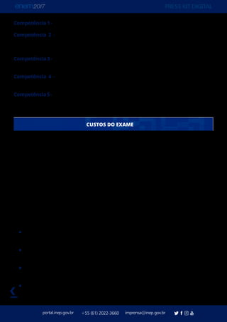 PRESS KIT DIGITAL
portal.inep.gov.br imprensa@inep.gov.br+55 (61) 2022-3660
voltar
Competência 1 - Demonstrar domínio da modalidade escrita formal da Língua Portuguesa.
Competência 2 - Compreender a proposta de redação e aplicar conceitos das várias
áreas de conhecimento para desenvolver o tema, dentro dos limites estruturais do texto
dissertativo-argumentativo em prosa.
Competência 3 - Selecionar, relacionar, organizar e interpretar informações, fatos, opiniões
e argumentos em defesa de um ponto de vista.
Competência 4 - Demonstrar conhecimento dos mecanismos linguísticos necessários
para a construção da argumentação.
Competência5-Elaborarpropostadeintervençãoparaoproblemaabordado,respeitando
os direitos humanos
Apesar da introdução de várias melhorias e itens/estratégias de segurança (prova em
dois domingos, Videoprova Traduzida em Libras, prova personalizada, detector de ponto
eletrônico), o Enem ficou mais barato. O Enem 2017 deve ser fechado com o custo unitário
de R$ 87,54 (previsão), enquanto o Enem 2016 custou R$ 90,64 por pessoa.
O custo total é de R$ 483.235.768,21 (estimativa). Esse valor considera o número efetivo
de inscritos, sem considerar nenhuma abstenção, e engloba as duas aplicações do Enem:
a regular e a para Pessoas Privadas de Liberdade (PPL). O valor final do Enem só pode ser
confirmado após a aplicação, pois algumas despesas são variáveis, como por exemplo, o
número de redações que serão corrigidas.
A redução nos custos por participante de 2016 para 2017 é resultado de uma série de
estudos e adequações do Inep visando maior eficiência na gestão dos gastos. Entre as
medidas que determinaram a queda no valor estão:
formalização de um novo contrato de aplicação e a não renovação do anterior, que
tinha uma previsão de reajuste contratual pelo IPCA. Economia: 16 milhões.
otimização do processo de capacitação/correção das redações. Economia: R$ 10
milhões.
encerramento da aplicação em horário diferenciado para participantes sabatistas.
Economia: R$ 1 milhão.
encerramento da impressão da Declaração de Comparecimento e redução na
impressão da etiqueta dos cadernos de questão. Economia de cerca de R$ 1 milhão.
CUSTOS DO EXAME
 