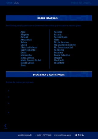 PRESS KIT DIGITAL
portal.inep.gov.br imprensa@inep.gov.br+55 (61) 2022-3660
voltar
DADOS ESTADUAIS
Perfil dos participantes e número de inscritos por estado e municípios:
Antes de começar a prova
Antes de entrar na sala, guarde os objetos não permitidos no Envelope Porta-Objetos,
feche o lacre e deixe debaixo da sua cadeira até terminar a prova.
Confira seus dados no Cartão-Resposta/Folha de Redação. Agora todos eles terão o
seu nome e número de inscrição.
Confira seus dados na ficha de coleta do dado biométrico. Agora ela virá com o seu
nome e número de inscrição. Faça apenas a conferência. Aguarde a autorização e o
auxílio do aplicador para fazer a coleta.
Destaque, com muito cuidado, o Cartão-Resposta/Folha de Redação do Caderno
de Questões. Agora eles serão encartados e não poderão ser substituídos se forem
danificados.
Paraíba
Paraná
Pernambuco
Piauí
Rio de Janeiro
Rio Grande do Norte
Rio Grande do Sul
Rondônia
Roraima
Santa Catarina
Sergipe
São Paulo
Tocantins
Acre
Alagoas
Amapá
Amazonas
Bahia
Ceará
Distrito Federal
Espírito Santo
Goiás
Maranhão
Mato Grosso
Mato Grosso do Sul
Minas Gerais
Pará
DICAS PARA O PARTICIPANTE
 