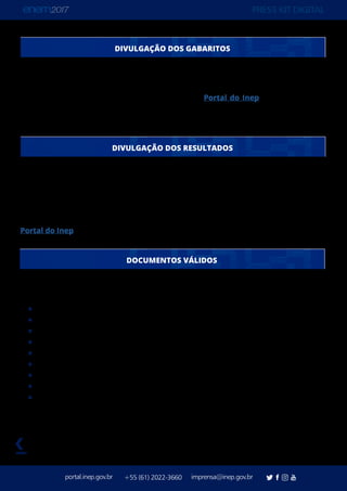 PRESS KIT DIGITAL
portal.inep.gov.br imprensa@inep.gov.br+55 (61) 2022-3660
voltar
DIVULGAÇÃO DOS GABARITOS
O gabarito oficial do Enem 2017 será divulgado pelo Inep até 16 de novembro. De acordo
com o edital, o Inep tem até três dias úteis após a aplicação das últimas provas para
divulgar as respostas. O gabarito será divulgado no Portal do Inep e no Aplicativo do
Enem. Os Cadernos de Questões de cada dia, e de cada cor, são divulgados em conjunto,
nos mesmos locais.
O Boletim de Desempenho dos participantes do Enem 2017 será divulgado em 19 de
janeiro de 2018 para os participantes regulares. Os participantes que fazem o Enem como
forma de autoavaliação, comumente chamados de treineiros, recebem os resultados dois
meses depois dos participantes regulares. No primeiro semestre de 2018 o Inep também
divulga o espelho de correção das redações. Todos os resultados serão divulgados no
Portal do Inep e no Aplicativo do Enem.
São aceitos documentos oficias com foto, como:
Passaporte
Cédula de identidade (RG)
Certificado de Reservista
Carteira Nacional de Habilitação
Certificado Dispensa de Incorporação
Carteira de Trabalho e Previdência Social
Identidade Funcional em consonância com Decreto 5.703/06
Identificação fornecida por ordens ou conselhos de classe
Identidade para estrangeiros expedida pelo Ministério da Justiça
Em caso de perda ou roubo do documento, é preciso apresentar um Boletim de Ocorrência
expedido por órgão policial há, no máximo, 90 dias do primeiro domingo de aplicação.
DIVULGAÇÃO DOS RESULTADOS
DOCUMENTOS VÁLIDOS
 