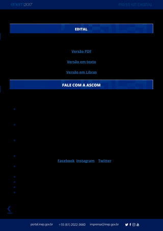 PRESS KIT DIGITAL
portal.inep.gov.br imprensa@inep.gov.br+55 (61) 2022-3660
voltar
Acesse o edital do Enem 2017 nos seguintes formatos:
Versão PDF
Versão em texto
Versão em Libras
FALE COM A ASCOM
Informações gerais sobre o atendimento à imprensa durante a cobertura do Enem 2017
Informações oficiais sobre o Enem 2017 serão repassadas apenas por porta-vozes do
MinistériodaEducação(MEC)edoInstitutoNacionaldeEstudosePesquisasEducacionais
Anísio Teixeira (Inep).
O Atendimento à Imprensa está centralizado na sede do Inep, em Brasília (DF). As
assessorias de Comunicação Social do Inep e do MEC trabalharão em esquema de
plantão.
Não serão concedidas entrevistas ao longo do dia. A Assessoria de Comunicação
atenderá demandas por telefone e e-mail, e promoverá coletiva de imprensa ao final da
aplicação.
O tema da redação será anunciado, após o início das provas do primeiro domingo, 5,
nas redes sociais do Inep – Facebook, Instagram e Twitter.
Não há pessoas credenciadas para prestar informações regionalizadas nas demais
Unidades da Federação.
Coordenadores de local de aplicação de provas não estão autorizados a dar entrevistas.
A Política de Segurança do Inep proíbe a divulgação dos locais de aplicação de prova.
Não será permitida a entrada de equipes de reportagem nos locais de aplicação.
Não serão autorizadas imagens internas dos locais de prova.
EDITAL
FALE COM A ASCOM
 