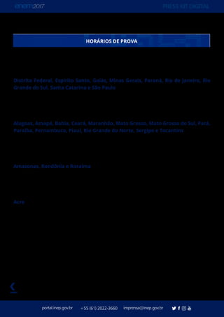 PRESS KIT DIGITAL
portal.inep.gov.br imprensa@inep.gov.br+55 (61) 2022-3660
voltar
O Enem segue o Horário Oficial de Brasília. Estados com fuso horário diferente têm seus
horários adequados a ele, assim:
Distrito Federal, Espírito Santo, Goiás, Minas Gerais, Paraná, Rio de Janeiro, Rio
Grande do Sul, Santa Catarina e São Paulo
Abertura dos portões - às 12h
Fechamento dos portões - às 13h
Início das provas - 13h30
Alagoas, Amapá, Bahia, Ceará, Maranhão, Mato Grosso, Mato Grosso do Sul, Pará,
Paraíba, Pernambuco, Piauí, Rio Grande do Norte, Sergipe e Tocantins
Abertura dos portões - às 11h
Fechamento dos portões - às 12h
Início das provas - 12h30
Amazonas, Rondônia e Roraima
Abertura dos portões - às 10h
Fechamento dos portões - às 11h
Início das provas - 11h30
Acre
Abertura dos portões - às 9h
Fechamento dos portões - às 10h
Início das provas - 10h30
HORÁRIOS DE PROVA
 
