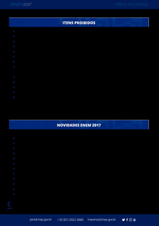 PRESS KIT DIGITAL
portal.inep.gov.br imprensa@inep.gov.br+55 (61) 2022-3660
voltar
Chaves
Lápis
Livros
Manuais
Borracha
Anotações
Boné, chapéu, viseira, gorro ou similares
Fones de ouvido ou qualquer transmissor, gravador ou receptor de dados, imagens,
vídeos e mensagens
Impressos
Lapiseira
Óculos escuros
Caneta de material não transparente
Dispositivos eletrônicos (calculadoras, agendas eletrônicas ou similares, telefones
celulares, smartphones, tablets, ipods®, pen drives, mp3 ou similares, gravadores,
relógios, alarmes)
Provas em dois domingos consecutivos
Redação no primeiro dia de provas
Fim da Certificação do Ensino Médio
Fim do “Enem por Escola”
Detector de Ponto Eletrônico
Provas Personalizadas
Novo Atendimento Específico: Outra Condição Especial
Fim do Atendimento Específico para Sabatistas
Novo Recurso de Acessibilidade: Vídeoprova Traduzida em Libras
Solicitação de tempo adicional na inscrição
Declaração de comparecimento impressa pelo participante
Novas regras para isenção e justificativa de ausência
ITENS PROIBIDOS
NOVIDADES ENEM 2017
 