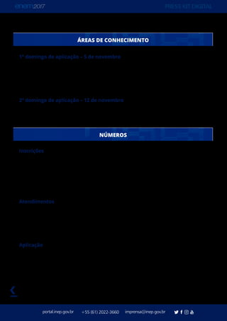 PRESS KIT DIGITAL
portal.inep.gov.br imprensa@inep.gov.br+55 (61) 2022-3660
voltar
ÁREAS DE CONHECIMENTO
1º domingo de aplicação – 5 de novembro
Ciências Humanas e suas Tecnologias – 45 questões
Linguagens, Códigos e suas Tecnologias – 45 questões
Redação - Texto dissertativo-argumentativo, de até 30 linhas, a partir de uma situação-
problema
2º domingo de aplicação – 12 de novembro
Ciências da Natureza e suas Tecnologias – 45 questões
Matemática e suas Tecnologias – 45 questões
Inscrições
Inscrições Realizadas: 7.603.291
Inscrições Confirmadas: 6.731.300*
* Podem ocorrer novas confirmações de inscrições, pela Comissão de Demandas ou
decisão judicial, até momentos antes da aplicação.
Atendimentos
Atendimentos Especializados Aprovados: 41.284
Recursos de Acessibilidade Aprovados: 48.541
Atendimentos Específicos Aprovados: 16.986
Atendimentos por Nome Social Aprovados: 306
Aplicação
Municípios com aplicação: 1.725
Locais de aplicação: 12.432
Salas de aplicação: 182.339
NÚMEROS
 