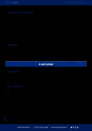 PRESS KIT DIGITAL
portal.inep.gov.br imprensa@inep.gov.br+55 (61) 2022-3660
voltar
Materiais administrativos
Instrumentos: 50 tipos
Formulários: 46,6 milhões
Manuais de aplicação: 444 mil
Rede Nacional de Certificadores
Servidores Federais e Professores Públicos inscritos: 74.190
Inscritos aptos para capacitação: 60.770
Certificadores da Rede Nacional de Certificadores (RNC): 40.406
Capacidade de acompanhamento das coordenações: 95%
Segurança
Centros Integrados de Monitoramento: 27
Agentes de Segurança Pública: 22.948
Detectores de metal: 67 mil
Obrigatório
Caneta esferográfica de tinta preta e fabricada em material transparente
Documento oficial de identificação original com foto
Aconselhável
Cartão de Confirmação de Inscrição
Declaração de Comparecimento impressa para assinatura do Coordenador de Local
(caso precise do documento)
O QUE LEVAR
 