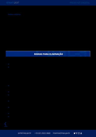 PRESS KIT DIGITAL
portal.inep.gov.br imprensa@inep.gov.br+55 (61) 2022-3660
voltar
Faixa etária
114.027 participantes têm menos que 16 anos
391.640 têm 16 anos
1.021.812 têm 17 anos
933.960 têm 18 anos
674.361 têm 19 anos
527.586 têm 20 anos
2.125.671 têm entra 21 e 30 anos
930.421 têm entre 31 e 59 anos
11.822 têm 60 ou mais anos
Realizar qualquer espécie de consulta ou comunicar-se com qualquer pessoa.
Portar lápis, caneta de material não transparente, lapiseira, borrachas, livros, manuais,
impressos, anotações e quaisquer dispositivos eletrônicos, tais como: máquinas
calculadoras, agendas eletrônicas ou similares, telefones celulares, smartphones, tablets,
ipods®, pen drives, mp3 ou similar, gravadores, relógios, alarmes de qualquer espécie,
chaves, fones de ouvido ou qualquer transmissor, gravador ou receptor de dados,
imagens, vídeos e mensagens.
Utilizar óculos escuros e artigos de chapelaria, tais como: boné, chapéu, viseira, gorro
ou similares.
	 Portar armas de qualquer espécie, exceto para os casos previstos na Lei 10.826/2003.
	 Ausentar-se em definitivo da sala de provas antes de decorridas duas horas do início
das provas.
	 Ausentar-se da sala de provas, a partir das 13h, sem o acompanhamento de um
fiscal.
	 Receber quaisquer informações referentes ao conteúdo das provas de qualquer
pessoa.
	 Iniciar as provas antes das 13h30.
	 Realizar anotações em qualquer documento que não seja o Cartão-Resposta, o
Caderno de Questões, a Folha de Redação e a Folha de Rascunho.
REGRAS PARA ELIMINAÇÃO
 