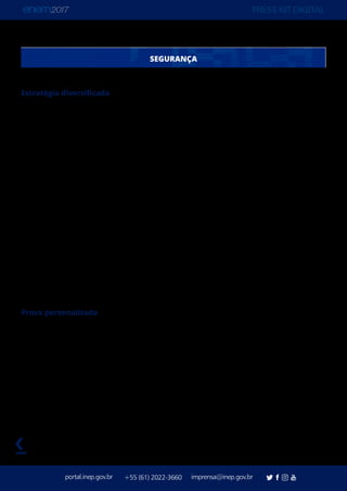 PRESS KIT DIGITAL
portal.inep.gov.br imprensa@inep.gov.br+55 (61) 2022-3660
voltar
SEGURANÇA
Estratégia diversificada
O Instituto Nacional de Estudos e Pesquisas Educacionais Anísio Teixeira (Inep) estreia
dois recursos de segurança no Exame Nacional do Ensino Médio (Enem) 2017: a prova
personalizada e o detector de ponto eletrônico. Outros recursos já consolidados em outras
edições estão mantidos: detector de metal na entrada e saída dos banheiros, coleta de
dado biométrico, provas em quatro cores.
A diversificação da estratégia e dos itens de segurança segue orientações da Polícia Federal,
que intensificou sua parceria com o Ministério da Educação e com o Instituto Nacional de
Estudos e Pesquisas Educacionais Anísio Teixeira (Inep) desde o Enem 2016. A estratégia
contra tentativas de fraudes começou a ser elaborada no ano passado. O Serviço de
Inteligência da Polícia Federal atuará em todos os estados.
O objetivo do Inep ao ampliar os recursos de segurança é permitir que eles sejam cada
vez mais especializados no combate às tentativas de fraudes, garantindo a isonomia do
exame. A parceira com a Polícia Federal, e o trabalho de inteligência feito com cruzamento
de dados e investigação, resultou na anulação dos resultados de 13 participantes das
edições de 2015 e 2016.
Prova personalizada
O Cartão-Resposta e a Folha de Redação são identificados com o nome e o número de
inscrição do participante. Com o novo recurso, o participante não tem a opção de “mentir”
sobre a cor da sua prova, uma vez que seu Cartão Resposta está vinculado ao Caderno de
Questão personalizado.
 