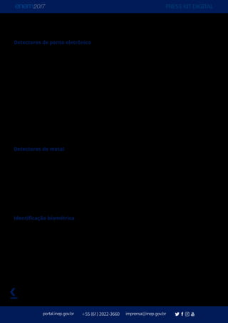 PRESS KIT DIGITAL
portal.inep.gov.br imprensa@inep.gov.br+55 (61) 2022-3660
voltar
Detectores de ponto eletrônico
O novo recurso de segurança do Enem é um receptor avançado de detecção de campo
próximo, capaz de detectar a emissão de sinais em radiofrequência de WiFi, Bluetooth,
celulares e transmissões ilegais. O aparelho Andre, da marca Rei, fornecido pelo grupo
Berkana, detecta transmissões de radiofrequência, independentemente de serem
desconhecidas, ilegais, disruptivas ou de interferência. O recurso será usado para localizar e
identificar, com precisão e sem a necessidade de busca pessoal, participante que tentarem
usar pontos eletrônicos ou aparelhos de transmissão e que, eventualmente, possam ter
burlado a inspeção por meio dos detectores de metal. A solução foi uma recomendação da
Polícia Federal visando a localização, de forma mais precisa e sem necessidade de busca
pessoal, de aparelhos de transmissão muito pequenos e que, eventualmente, possam ter
burlado a inspeção por meio dos detectores de metal. O uso do dispositivo é inspirado na
estratégia de segurança do “vestibular” chinês, o Gaokao.
Detectores de metal
Serão usados 67 mil detectores de metal, o que garante vistoria dos participantes na entrada
e na saída de todos os banheiros das 13.638 coordenações de local de aplicação. O número
é proporcionalmente maior ao da edição passada, quando os detectores passaram a ser
usados em todos os banheiros e não mais de forma aleatória, como ocorreu em 2014 e
2015. O Enem 2017 terá um detector de metal para cada 100 participantes, que no total
são 6.731.300. Em 2016, a relação era de 110 participantes por detector: foram usados 78
mil detectores 8.627.371 inscritos confirmados.
Identificação biométrica
A coleta do dado biométrico é feita nos dois dias de aplicação, durante a realização das
provas. O processo foi introduzido em 2016 com o objetivo de inviabilizar tentativas de
fraudes por falsidade ideológica.
 