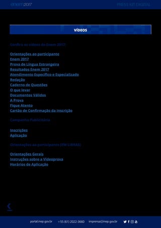 PRESS KIT DIGITAL
portal.inep.gov.br imprensa@inep.gov.br+55 (61) 2022-3660
voltar
VÍDEOS
Confira os vídeos do Enem 2017:
Orientações ao participante
Enem 2017
Prova de Língua Estrangeira
Resultados Enem 2017
Atendimento Específico e Especializado
Redação
Caderno de Questões
O que levar
Documentos Válidos
A Prova
Fique Atento
Cartão de Confirmação da Inscrição
Campanha Publicitária
Inscrições
Aplicação
Orientações ao participante (EM LIBRAS)
Orientações Gerais
Instruções sobre a Videoprova
Horários de Aplicação
 