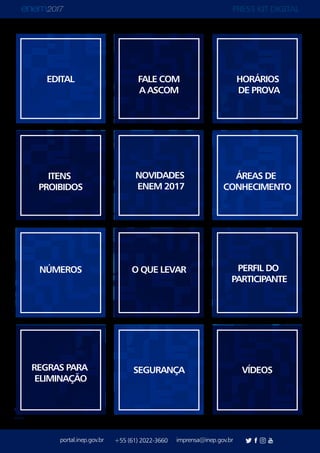 PRESS KIT DIGITAL
portal.inep.gov.br imprensa@inep.gov.br+55 (61) 2022-3660
voltar
EDITAL FALE COM
A ASCOM
HORÁRIOS
DE PROVA
ITENS
PROIBIDOS
NOVIDADES
ENEM 2017
ÁREAS DE
CONHECIMENTO
NÚMEROS O QUE LEVAR PERFIL DO
PARTICIPANTE
REGRAS PARA
ELIMINAÇÃO
SEGURANÇA VÍDEOS
 