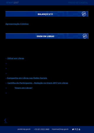 PRESS KIT DIGITAL
portal.inep.gov.br imprensa@inep.gov.br+55 (61) 2022-3660
voltar
Apresentação Coletiva
Conheça os principais números do primeiro domingo de aplicação do Enem 2017
BALANÇO 5/11
ENEM EM LIBRAS
Além do tema da redação – “Desafios para formação educacional de surdos no Brasil” – o
Enem 2017 ofereceu novos recursos de acessibilidade e conteúdos exclusivos, em Língua
Brasileira de Sinais (Libras) para surdos e deficientes auditivos.
Edital em Libras
Videoprova Traduzida em Libras (NOVIDADE)
Tradutor-intérprete de Libras
Leitura Labial
Campanha em Libras nas Redes Sociais (NOVIDADE)
Cartilha do Participante – Redação no Enem 2017 em Libras (NOVIDADE)
Playlist “Enem em Libras” no Canal do Inep no YouTube
Questionário de Avaliação da Videoprova em Libras (NOVIDADE)
 