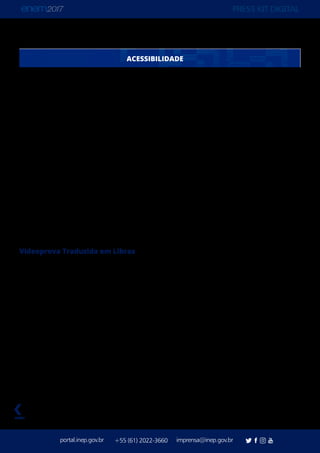 PRESS KIT DIGITAL
portal.inep.gov.br imprensa@inep.gov.br+55 (61) 2022-3660
voltar
Número de solicitações aprovadas para cada tipo de auxílio ou recurso de acessibilidade:
Auxílio para leitura: 5.146
Auxílio para transcrição: 5.228
Guia-intérprete para pessoa com surdocegueira: 7
Leitura labial: 895
Mobiliário acessível: 64
Prova com letra ampliada (fonte de tamanho 18 e com figuras ampliadas): 4.181
Prova com letra superampliada (fonte de tamanho 24 e com figuras ampliadas): 1.377
Prova em braile: 361
Sala de fácil acesso: 9.263
Tempo adicional: 9.878
Tradutor-intérprete de Língua Brasileira de Sinais (Libras): 1.357
Videoprova Traduzida em Libras (NOVIDADE): 1.635
Outros: 9.149
Videoprova Traduzida em Libras
Novidade entre os auxílios e recursos de acessibilidade do Enem 2017, a Videoprova
Traduzida em Língua Brasileira de Sinais (Libras) será aplicada para 1.635 participantes com
surdez ou deficiência auditiva. Outra opção era o Tradutor-Intérprete de Libras, escolhido
por 1.357 solicitações. Das 41.284 solicitações aprovadas de Atendimento Especializado
para o Enem 2017, 4.390 são deficientes auditivos e 1.925 são surdos.
O novo recurso de acessibilidade do Enem foi desenvolvido pelo Inep e sua Comissão
de Assessoramento em Libras, composta por professores, pesquisadores e especialistas
da Universidade Federal de Santa Catarina (UFSC), Instituto Nacional de Educação de
Surdos (Ines), entre outros. Algumas IES já têm usado o recurso com bons resultados em
seus vestibulares, entre elas a UFSC e a Universidade Federal de Santa Maria. Mas será a
primeira vez que o recurso será usado por tantas pessoas.
ACESSIBILIDADE
 