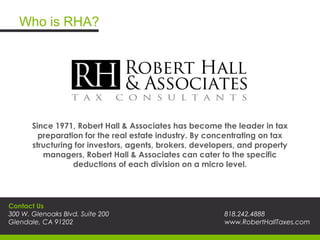 Who is RHA?
Since 1971, Robert Hall & Associates has become the leader in tax
preparation for the real estate industry. By concentrating on tax
structuring for investors, agents, brokers, developers, and property
managers, Robert Hall & Associates can cater to the specific
deductions of each division on a micro level.
Contact Us
300 W. Glenoaks Blvd. Suite 200
Glendale, CA 91202
818.242.4888
www.RobertHallTaxes.com
 