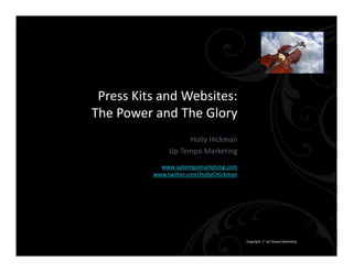 Press Kits and Websites:
The Power and The Glory
                     Holly Hickman
               Up Tempo Marketing
            www.uptempomarketing.com
          www.twitter.com/HollyCHickman




                                          Copyright  Up Tempo Marketing
 