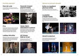 22 23
Kočka na rozpálené
plechové střeše
Jessica Langer a Tommy Lee Jones v hlavních rolích
slavného dramatu, které bylo oceněno Pulitzerovou cenou.
Vánoce na prknech divadel
Louskáček
a Myšák Plyšák
Netradiční pojetí tradičního vánočního baletu
Louskáček pro Národní divadlo vytvořil tanečník
a choreograf Petr Zuska, který je známý tím, že jako
jeden z mála dokáže do svých počinů vnést humor
a vtip.
Vánoční oratorium
Taneční inscenace Johna Neumeiera na hudbu
Johanna Sebastiana Bacha. Sbor a sólisté
Hamburskéhho státního baletu předvedou
nevídanou podívanou.
Portréty slavných
Paco de Lucía
Portrét geniálního kytarového virtuosa, jenž je
mnohými považován za nejlepšího interpreta stylu
flamenco všech dob.
Pavarotti: Zrození
popové hvězdy
Bořil mýtus, že klasická hudba náleží jen úzké
elitě. Světoznámý tenorista vážnou hudbu
naopak zpřístupňoval co nejširšímu publiku. Jeho
triumfální úspěchy ukáže francouzský dokument.
Jiří Tichota:
Zdál se mi sen
Muzikolog, textař, zpěvák a zakladatel
legendárního Spirituál kvintetu,
který v tomto roce slaví 80. narozeniny.
Pina
Strhující cesta do světa gest a emocí, do krajiny duše
zobrazené tělem. Taneční choreografka Pina Bausch
se představí v německém filmu rekapitulujícím její
přínos. Vzpomínalo se ve všech koutech světa,
originální znění zahrnuje angličtinu, němčinu,
francouzštinu, španělštinu, ruštinu i japonštinu.
Václav Talich,
sebevědomí a pokora
Dokumentární film o jednom z nejvýznamnějších
českých dirigentů, který prošel složitými obdobími
dvou světových válek. O umělci hovoří jeho dcera
V. Dejmalová, jeho žák Ch. Mackerras, I. Medek,
A. Kohout, J. Talich a další.
Ladislav Mrkvička
Milovaný herec, kolega, manžel a bratr. Dokumentární
film Světlany Lazarové vypráví o Mrkvičkově smyslu
pro spravedlnost, který jej už několikrát dostal do
pořádného průšvihu, ale také jej na herecké cestě
posunul zas o pár kroků dál.
 