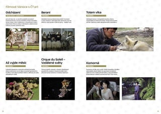 24 25
Totem vlka
PREMIÉRA
Velkolepé drama z mongolské divočiny, kterou
nepodrobili ani čínští komunisté. Čínsko-francouzský
snímek natočený podle stejnojmenného bestselleru.
Komorná
PREMIÉRA
Dynamický thriller plný zvratů. Příběh bestselleru Zlodějka
spisovatelky Sarah Waters do japonsko-korejských
reálií 30. let 20. století převedl jeden z nejvýraznějších
jihokorejských režisérů současnosti Park Chan-wook.
Odcházení
Václav Havel – výročí úmrtí
Berani
PREMIÉRA
Islandské drama protkané absurdním humorem
o dvou bratrech, kteří spolu léta nemluvili a nyní se
střetnou nad osudem rodinné pýchy – stádem ovcí.
Filmové Vánoce s ČT art
Cirque du Soleil –
Vzdálené světy
PREMIÉRA
Filmový sestřih výstupů z různých představení
populárního souboru Cirque du Soleil, který
připravili James Cameron a Andrew Adamson.
Až vyjde měsíc
PREMIÉRA
Hvězdně obsazená a roztomile svérázná komedie
Wese Andersona o první lásce na pozadí generačního
konfliktu mezi přemoudřelými dětmi a dětinsky do sebe
zahleděnými rodiči.
Je to již šest let, co zemřel poslední prezident
Československa a první prezident České republiky
Václav Havel. Jeho uměleckou a filozofickou dráhu
připomene filmový debut Odcházení, sebeironická
reflexe proměn politické moci.
 